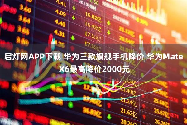 启灯网APP下载 华为三款旗舰手机降价 华为Mate X6最高降价2000元