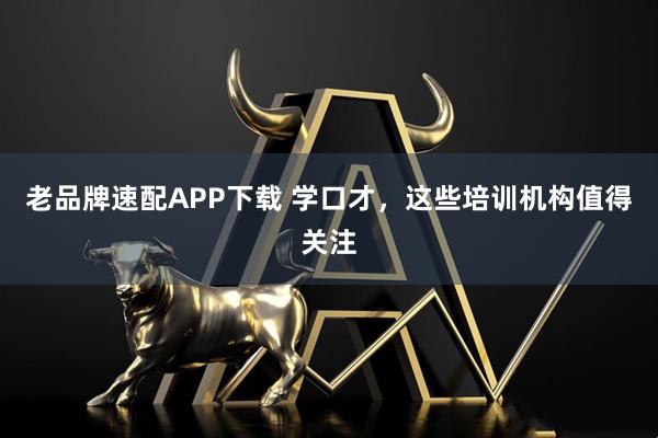 老品牌速配APP下载 学口才，这些培训机构值得关注