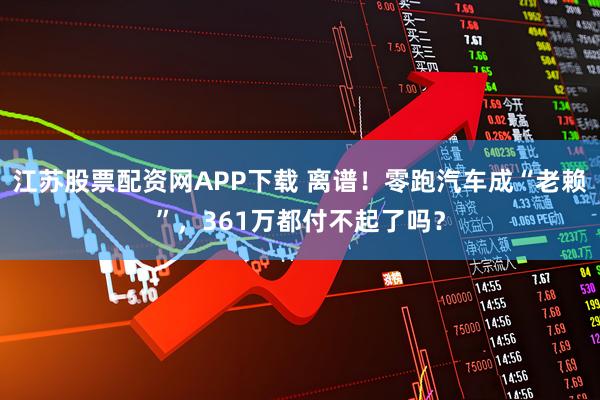 江苏股票配资网APP下载 离谱！零跑汽车成“老赖”，361万都付不起了吗？