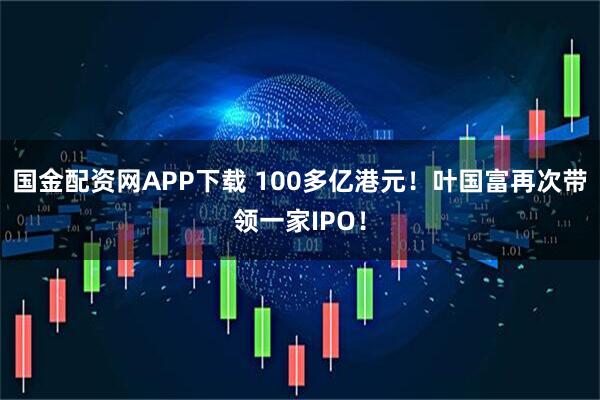 国金配资网APP下载 100多亿港元！叶国富再次带领一家IPO！
