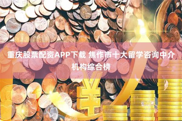 重庆股票配资APP下载 焦作市十大留学咨询中介机构综合榜