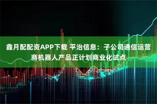 鑫月配配资APP下载 平治信息:子公司通信运营商机器人产品正计划商业化试点