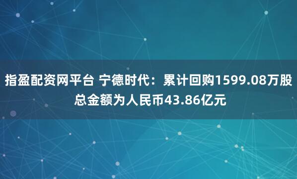 指盈配资网平台 宁德时代：累计回购1599.08万股 总金额为人民币43.86亿元