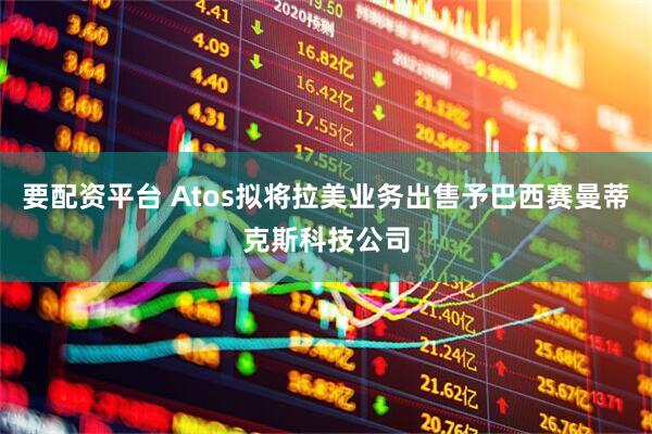 要配资平台 Atos拟将拉美业务出售予巴西赛曼蒂克斯科技公司
