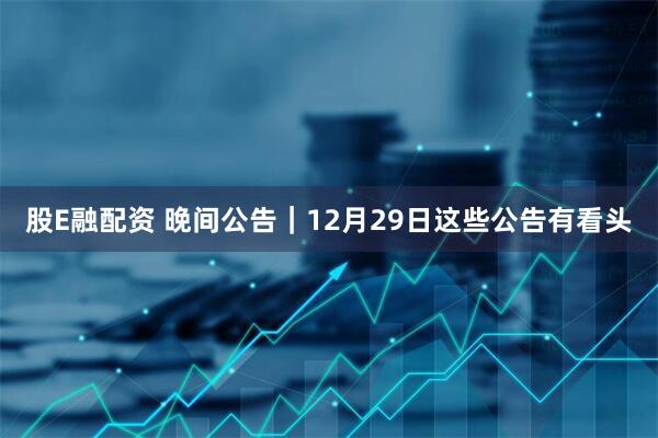 股E融配资 晚间公告|12月29日这些公告有看头