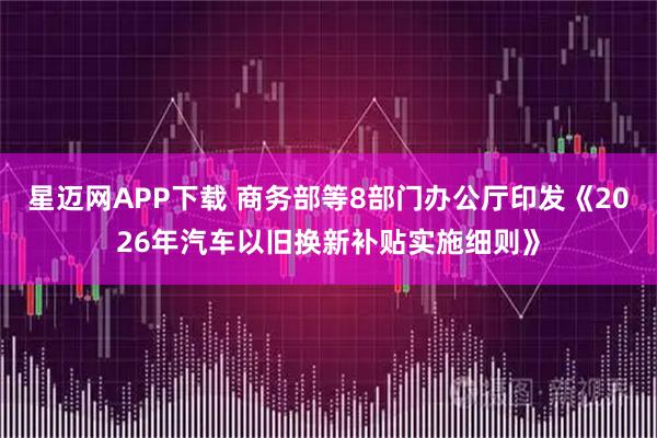 星迈网APP下载 商务部等8部门办公厅印发《2026年汽车以旧换新补贴实施细则》