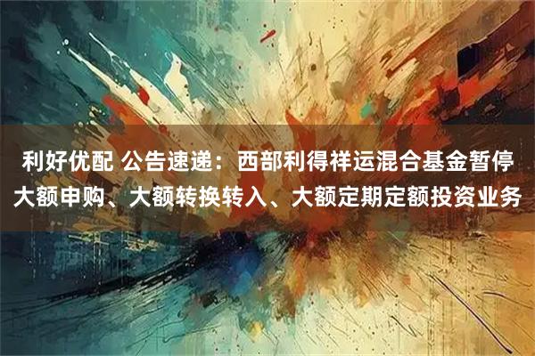 利好优配 公告速递：西部利得祥运混合基金暂停大额申购、大额转换转入、大额定期定额投资业务