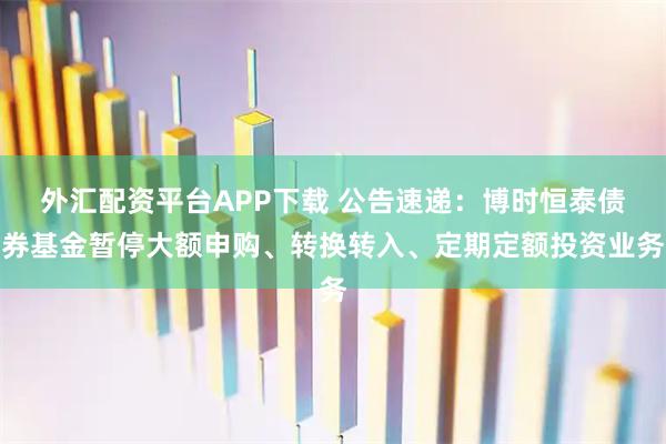 外汇配资平台APP下载 公告速递：博时恒泰债券基金暂停大额申购、转换转入、定期定额投资业务