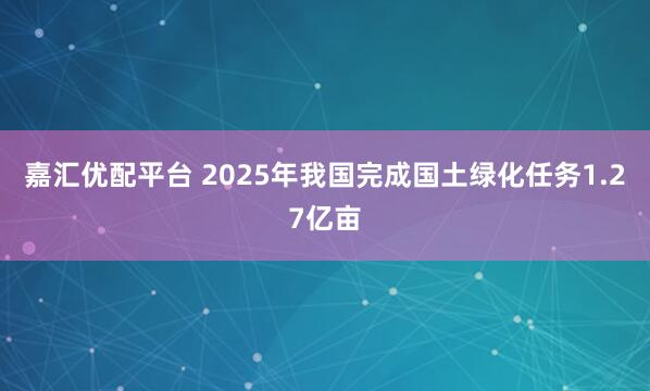 嘉汇优配平台 2025年我国完成国土绿化任务1.27亿亩