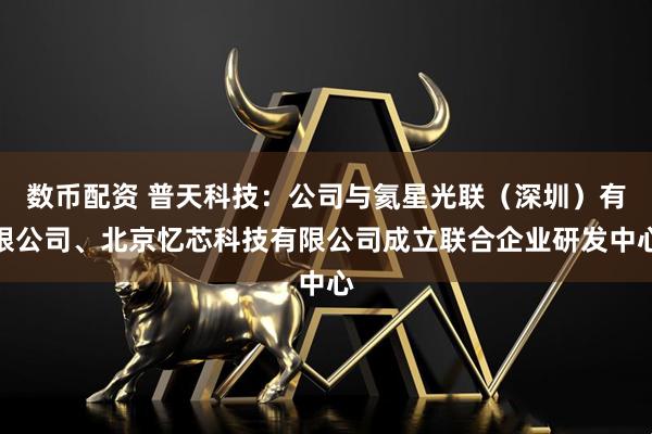 数币配资 普天科技：公司与氦星光联（深圳）有限公司、北京忆芯科技有限公司成立联合企业研发中心