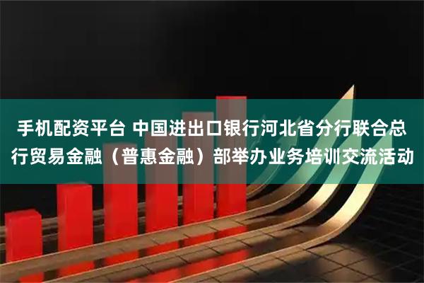 手机配资平台 中国进出口银行河北省分行联合总行贸易金融（普惠金融）部举办业务培训交流活动