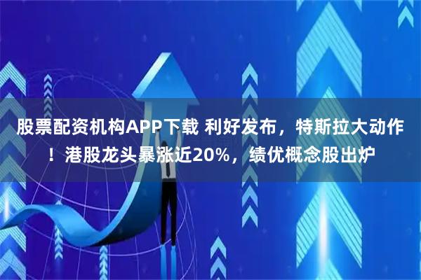 股票配资机构APP下载 利好发布，特斯拉大动作！港股龙头暴涨近20%，绩优概念股出炉