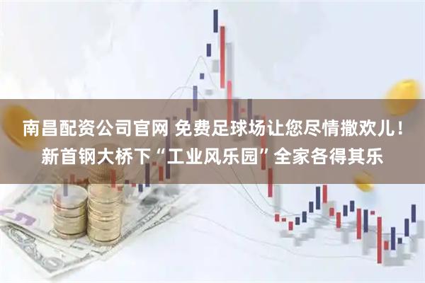 南昌配资公司官网 免费足球场让您尽情撒欢儿!新首钢大桥下“工业风乐园”全家各得其乐