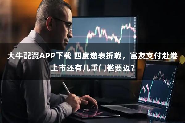 大牛配资APP下载 四度递表折戟，富友支付赴港上市还有几重门槛要迈？