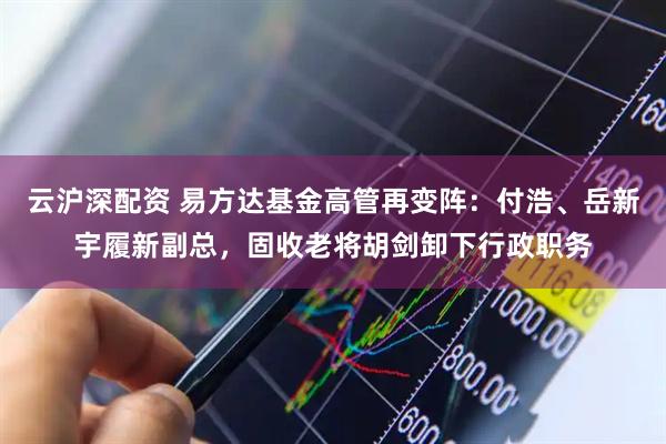 云沪深配资 易方达基金高管再变阵：付浩、岳新宇履新副总，固收老将胡剑卸下行政职务