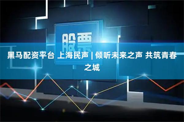 黑马配资平台 上海民声 | 倾听未来之声 共筑青春之城