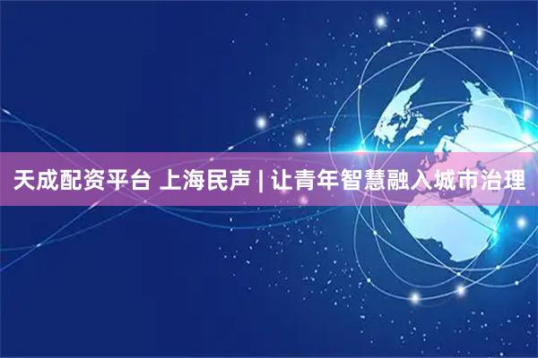 天成配资平台 上海民声 | 让青年智慧融入城市治理