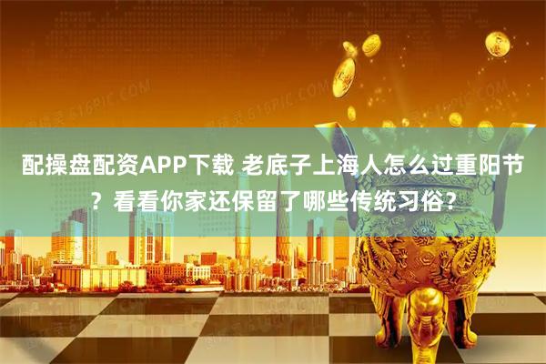 配操盘配资APP下载 老底子上海人怎么过重阳节？看看你家还保留了哪些传统习俗？